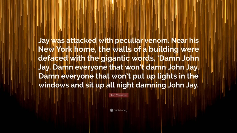Ron Chernow Quote: “Jay was attacked with peculiar venom. Near his New York home, the walls of a building were defaced with the gigantic words, ‘Damn John Jay. Damn everyone that won’t damn John Jay. Damn everyone that won’t put up lights in the windows and sit up all night damning John Jay.”