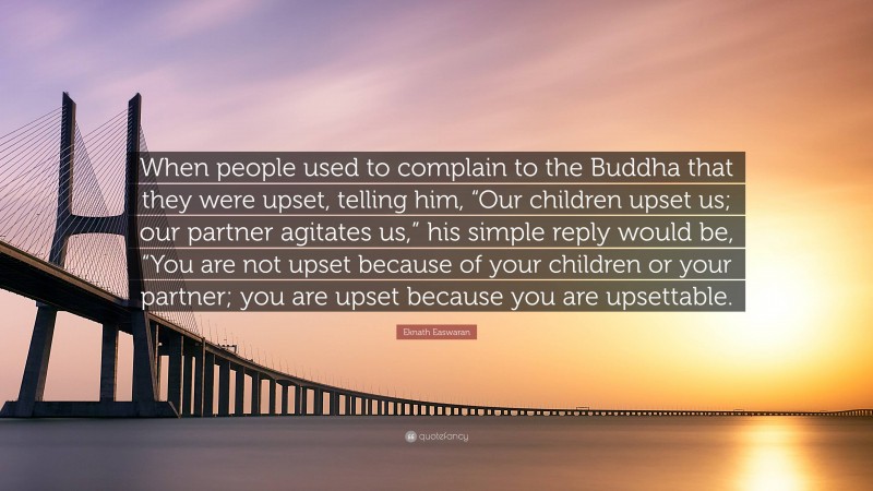 Eknath Easwaran Quote: “When people used to complain to the Buddha that they were upset, telling him, “Our children upset us; our partner agitates us,” his simple reply would be, “You are not upset because of your children or your partner; you are upset because you are upsettable.”