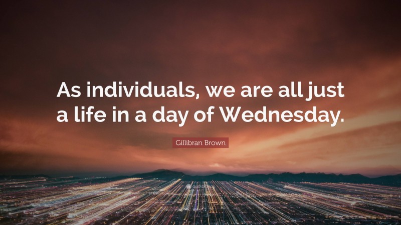 Gillibran Brown Quote: “As individuals, we are all just a life in a day of Wednesday.”