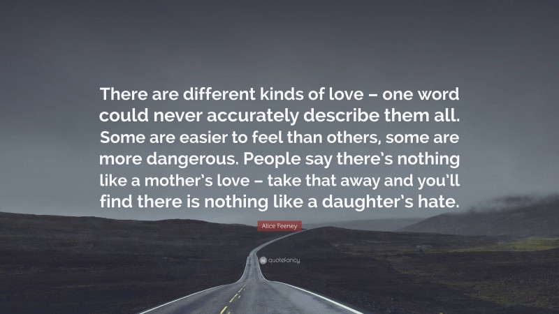 Alice Feeney Quote: “There are different kinds of love – one word could never accurately describe them all. Some are easier to feel than others, some are more dangerous. People say there’s nothing like a mother’s love – take that away and you’ll find there is nothing like a daughter’s hate.”
