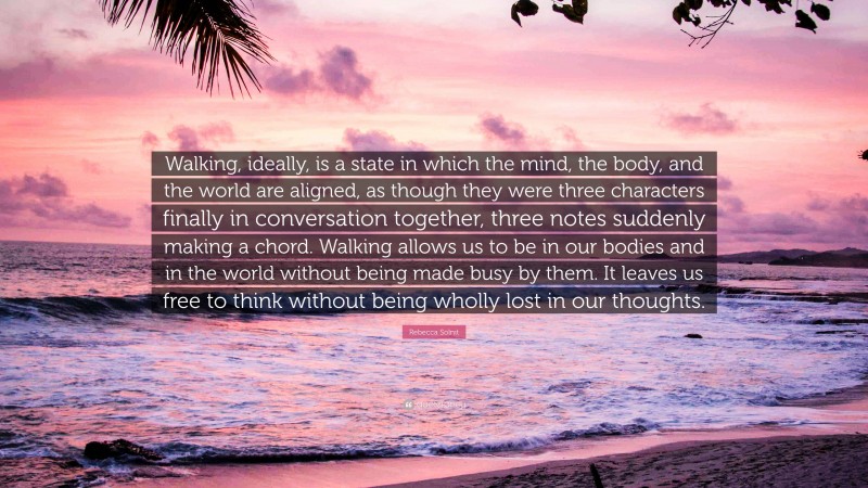 Rebecca Solnit Quote: “Walking, ideally, is a state in which the mind, the body, and the world are aligned, as though they were three characters finally in conversation together, three notes suddenly making a chord. Walking allows us to be in our bodies and in the world without being made busy by them. It leaves us free to think without being wholly lost in our thoughts.”