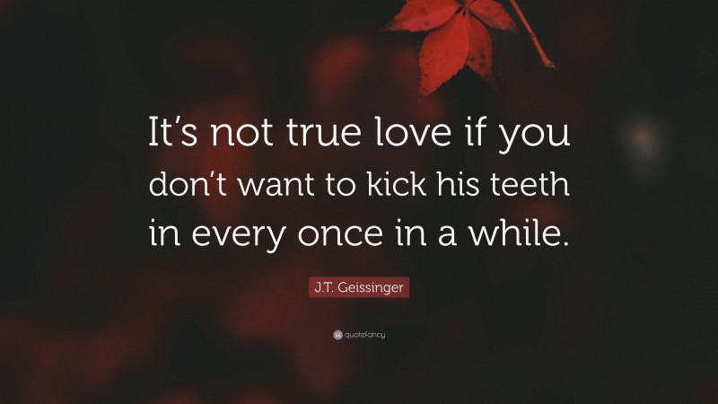 J.T. Geissinger Quote: “It’s not true love if you don’t want to kick his teeth in every once in a while.”