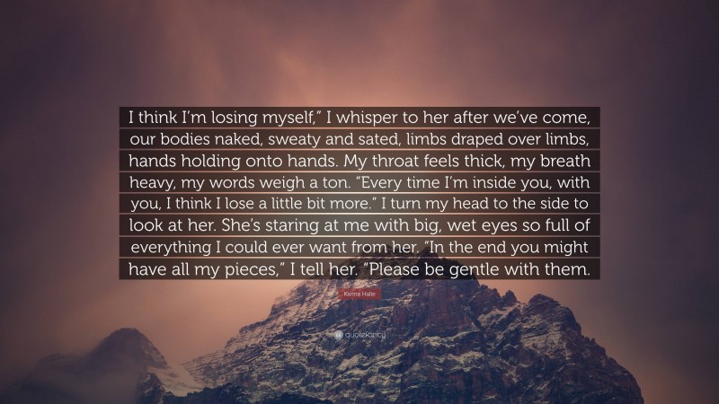 Karina Halle Quote: “I think I’m losing myself,” I whisper to her after we’ve come, our bodies naked, sweaty and sated, limbs draped over limbs, hands holding onto hands. My throat feels thick, my breath heavy, my words weigh a ton. “Every time I’m inside you, with you, I think I lose a little bit more.” I turn my head to the side to look at her. She’s staring at me with big, wet eyes so full of everything I could ever want from her. “In the end you might have all my pieces,” I tell her. “Please be gentle with them.”