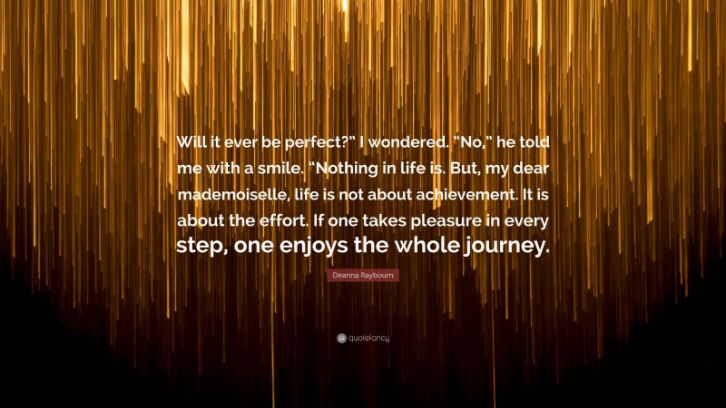 Deanna Raybourn Quote: “Will it ever be perfect?” I wondered. “No,” he told me with a smile. “Nothing in life is. But, my dear mademoiselle, life is not about achievement. It is about the effort. If one takes pleasure in every step, one enjoys the whole journey.”