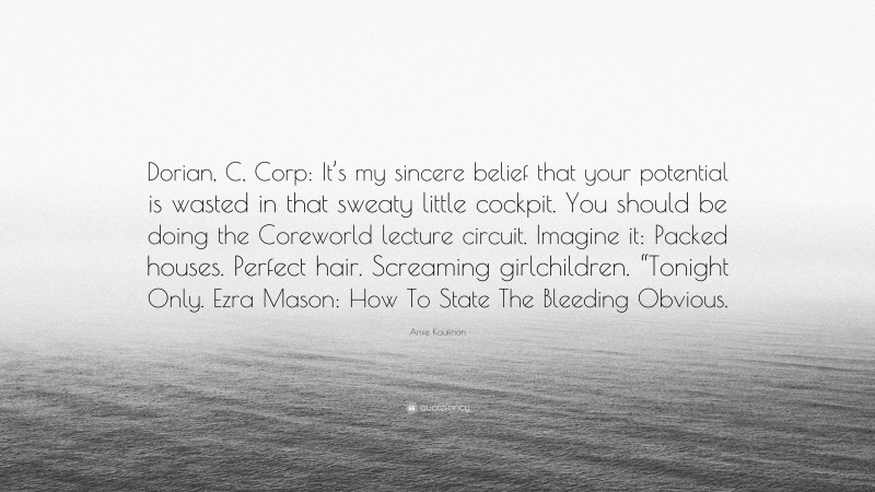 Amie Kaufman Quote: “Dorian, C, Corp: It’s my sincere belief that your potential is wasted in that sweaty little cockpit. You should be doing the Coreworld lecture circuit. Imagine it: Packed houses. Perfect hair. Screaming girlchildren. “Tonight Only. Ezra Mason: How To State The Bleeding Obvious.”