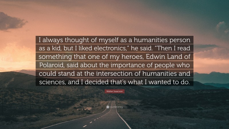 Walter Isaacson Quote: “I always thought of myself as a humanities person as a kid, but I liked electronics,” he said. “Then I read something that one of my heroes, Edwin Land of Polaroid, said about the importance of people who could stand at the intersection of humanities and sciences, and I decided that’s what I wanted to do.”