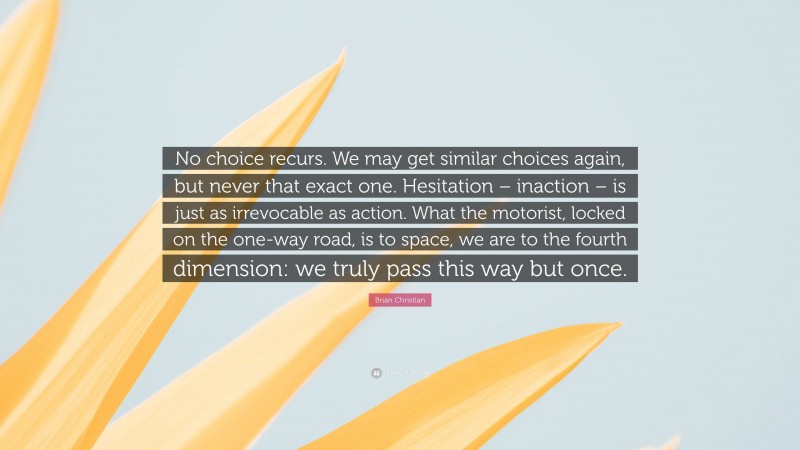 Brian Christian Quote: “No choice recurs. We may get similar choices again, but never that exact one. Hesitation – inaction – is just as irrevocable as action. What the motorist, locked on the one-way road, is to space, we are to the fourth dimension: we truly pass this way but once.”
