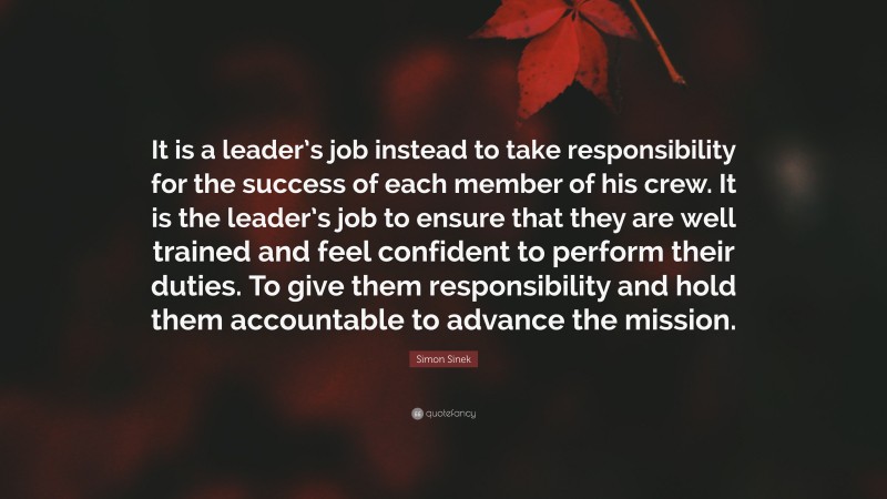 Simon Sinek Quote: “It is a leader’s job instead to take responsibility for the success of each member of his crew. It is the leader’s job to ensure that they are well trained and feel confident to perform their duties. To give them responsibility and hold them accountable to advance the mission.”