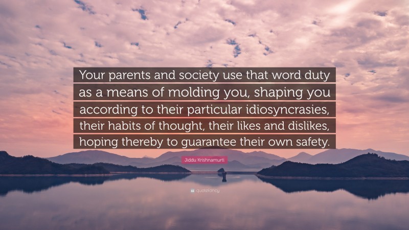 Jiddu Krishnamurti Quote: “Your parents and society use that word duty as a means of molding you, shaping you according to their particular idiosyncrasies, their habits of thought, their likes and dislikes, hoping thereby to guarantee their own safety.”