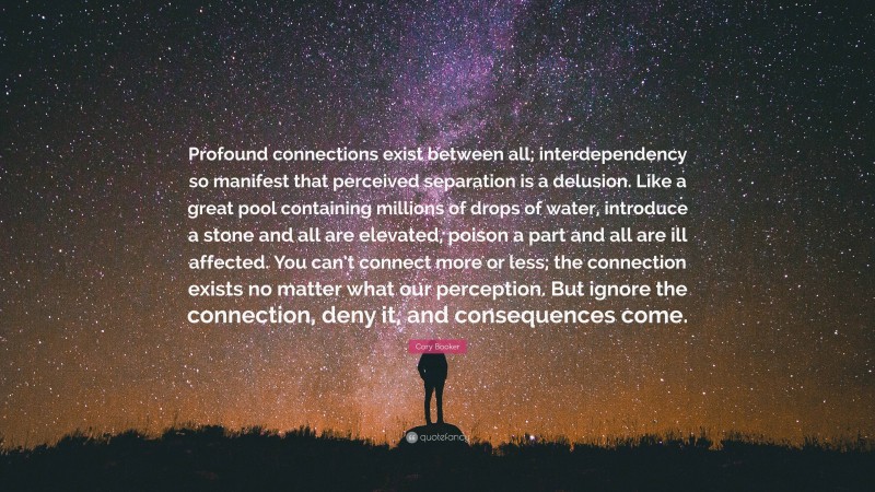 Cory Booker Quote: “Profound connections exist between all; interdependency so manifest that perceived separation is a delusion. Like a great pool containing millions of drops of water, introduce a stone and all are elevated, poison a part and all are ill affected. You can’t connect more or less; the connection exists no matter what our perception. But ignore the connection, deny it, and consequences come.”