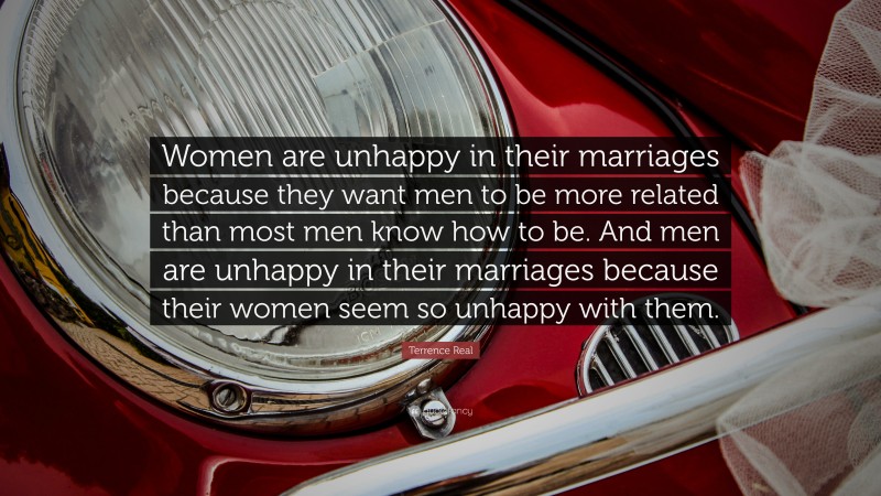 Terrence Real Quote: “Women are unhappy in their marriages because they want men to be more related than most men know how to be. And men are unhappy in their marriages because their women seem so unhappy with them.”