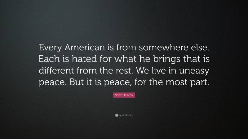 Scott Turow Quote: “Every American is from somewhere else. Each is hated for what he brings that is different from the rest. We live in uneasy peace. But it is peace, for the most part.”
