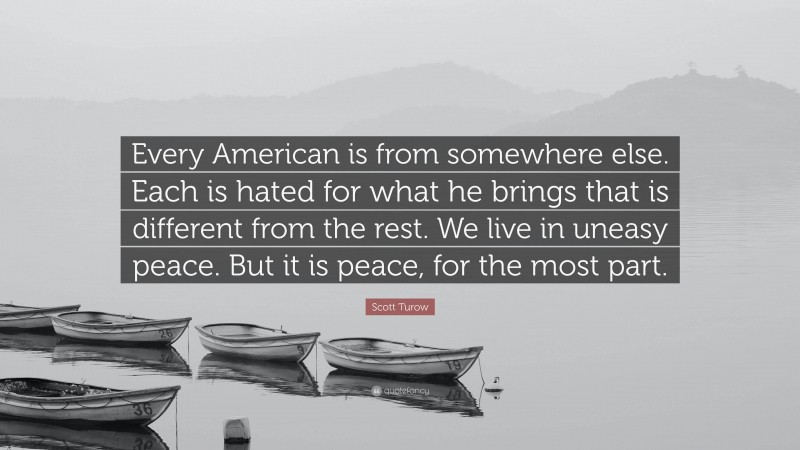 Scott Turow Quote: “Every American is from somewhere else. Each is hated for what he brings that is different from the rest. We live in uneasy peace. But it is peace, for the most part.”