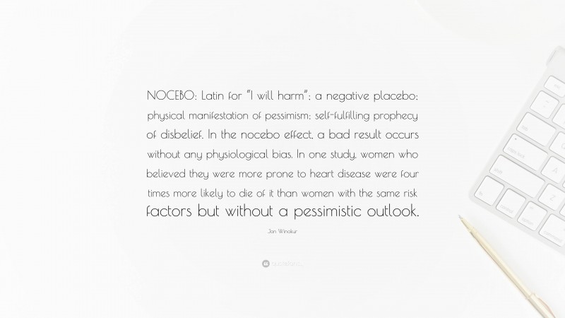 Jon Winokur Quote: “NOCEBO: Latin for “I will harm”; a negative placebo; physical manifestation of pessimism; self-fulfilling prophecy of disbelief. In the nocebo effect, a bad result occurs without any physiological bias. In one study, women who believed they were more prone to heart disease were four times more likely to die of it than women with the same risk factors but without a pessimistic outlook.”