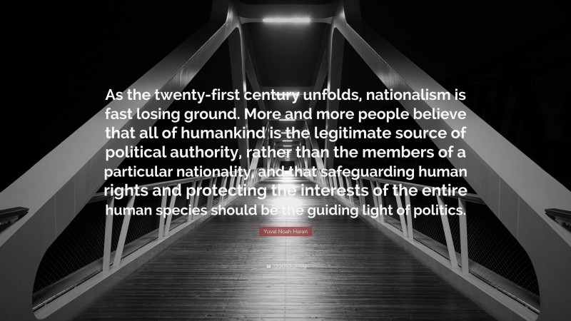 Yuval Noah Harari Quote: “As the twenty-first century unfolds, nationalism is fast losing ground. More and more people believe that all of humankind is the legitimate source of political authority, rather than the members of a particular nationality, and that safeguarding human rights and protecting the interests of the entire human species should be the guiding light of politics.”