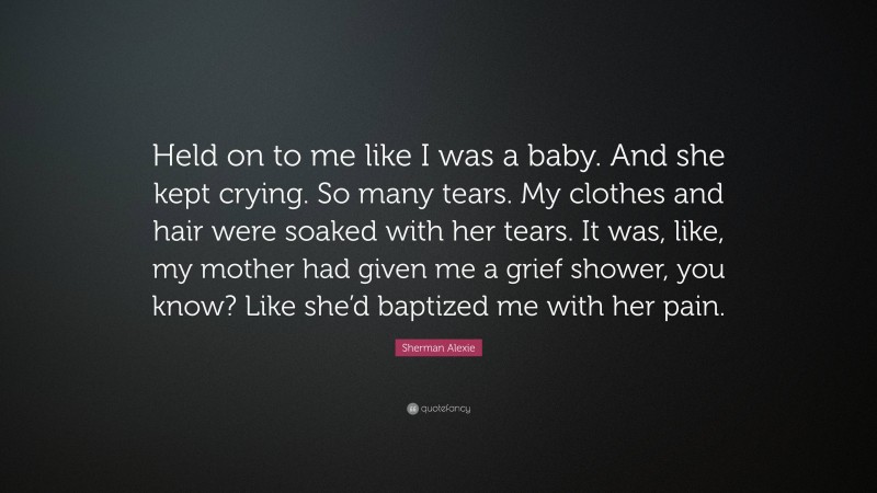 Sherman Alexie Quote: “Held on to me like I was a baby. And she kept crying. So many tears. My clothes and hair were soaked with her tears. It was, like, my mother had given me a grief shower, you know? Like she’d baptized me with her pain.”