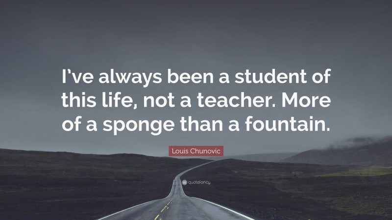Louis Chunovic Quote: “I’ve always been a student of this life, not a teacher. More of a sponge than a fountain.”