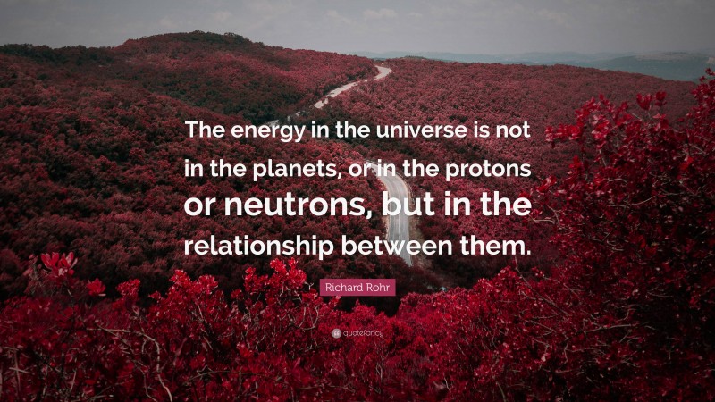 Richard Rohr Quote: “The energy in the universe is not in the planets, or in the protons or neutrons, but in the relationship between them.”