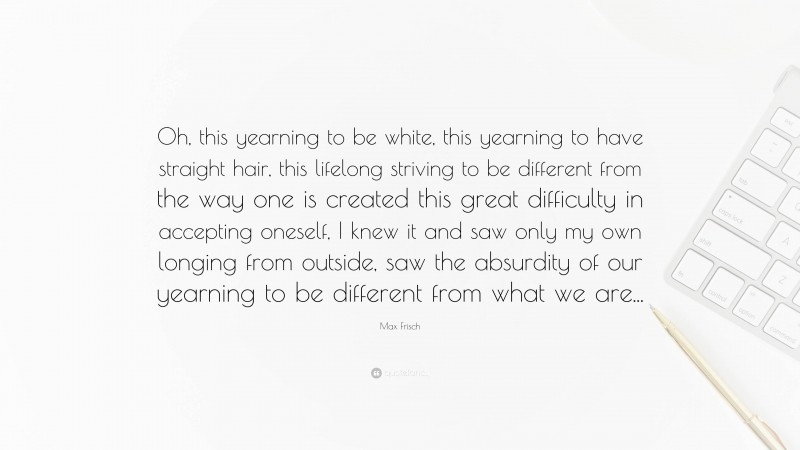 Max Frisch Quote: “Oh, this yearning to be white, this yearning to have straight hair, this lifelong striving to be different from the way one is created this great difficulty in accepting oneself, I knew it and saw only my own longing from outside, saw the absurdity of our yearning to be different from what we are...”