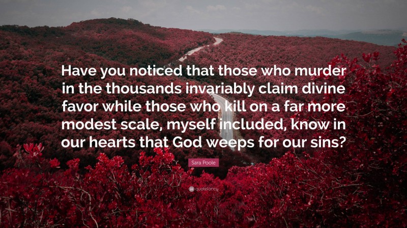 Sara Poole Quote: “Have you noticed that those who murder in the thousands invariably claim divine favor while those who kill on a far more modest scale, myself included, know in our hearts that God weeps for our sins?”