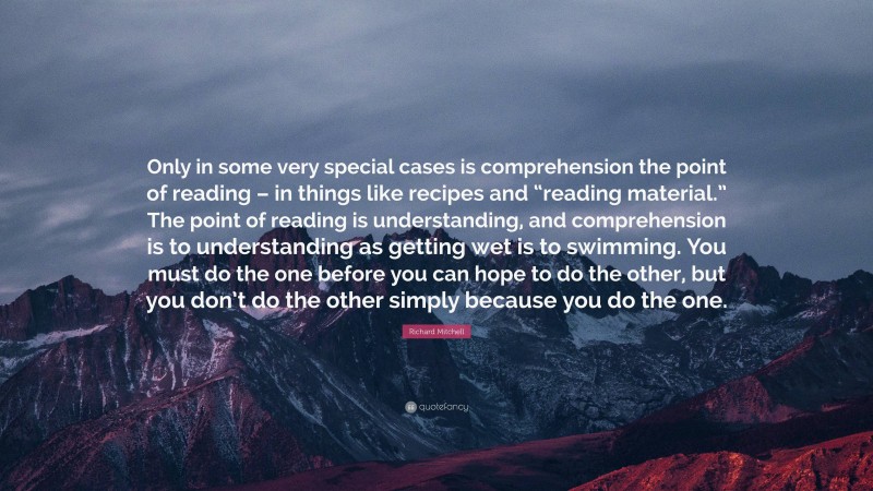 Richard Mitchell Quote: “Only in some very special cases is comprehension the point of reading – in things like recipes and “reading material.” The point of reading is understanding, and comprehension is to understanding as getting wet is to swimming. You must do the one before you can hope to do the other, but you don’t do the other simply because you do the one.”