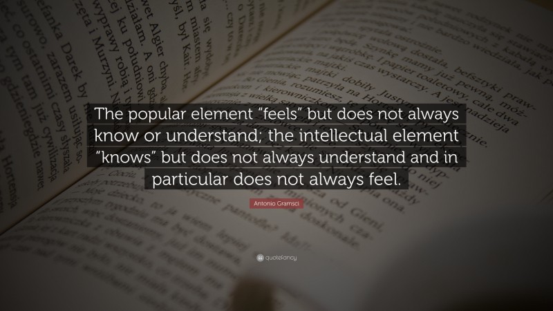 Antonio Gramsci Quote: “The popular element “feels” but does not always know or understand; the intellectual element “knows” but does not always understand and in particular does not always feel.”