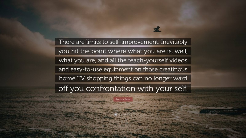 Jessica Zafra Quote: “There are limits to self-improvement. Inevitably you hit the point where what you are is, well, what you are, and all the teach-yourself videos and easy-to-use equipment on those creatinous home TV shopping things can no longer ward off you confrontation with your self.”
