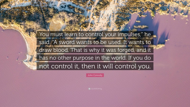 John Connolly Quote: “You must learn to control your impulses,” he said. “A sword wants to be used. It wants to draw blood. That is why it was forged, and it has no other purpose in the world. If you do not control it, then it will control you.”