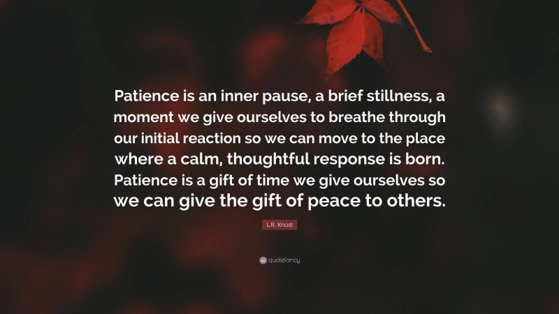 L.R. Knost Quote: “Patience is an inner pause, a brief stillness, a moment we give ourselves to breathe through our initial reaction so we can move to the place where a calm, thoughtful response is born. Patience is a gift of time we give ourselves so we can give the gift of peace to others.”