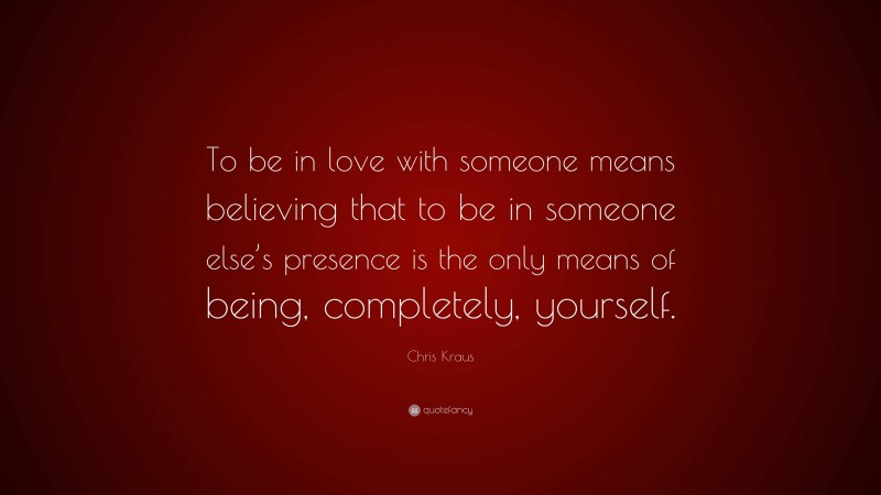 Chris Kraus Quote: “To be in love with someone means believing that to be in someone else’s presence is the only means of being, completely, yourself.”