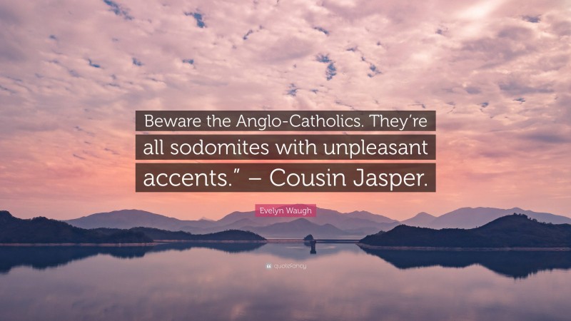 Evelyn Waugh Quote: “Beware the Anglo-Catholics. They’re all sodomites with unpleasant accents.” – Cousin Jasper.”