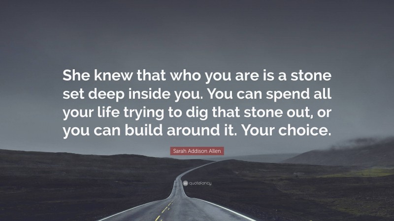 Sarah Addison Allen Quote: “She knew that who you are is a stone set deep inside you. You can spend all your life trying to dig that stone out, or you can build around it. Your choice.”