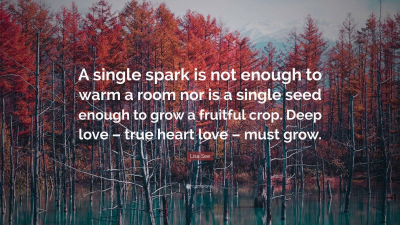 Lisa See Quote: “A single spark is not enough to warm a room nor is a single seed enough to grow a fruitful crop. Deep love – true heart love – must grow.”