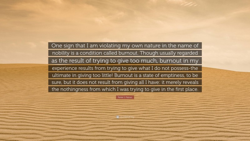 Parker J. Palmer Quote: “One sign that I am violating my own nature in the name of nobility is a condition called burnout. Though usually regarded as the result of trying to give too much, burnout in my experience results from trying to give what I do not possess-the ultimate in giving too little! Burnout is a state of emptiness, to be sure, but it does not result from giving all I have: it merely reveals the nothingness from which I was trying to give in the first place.”