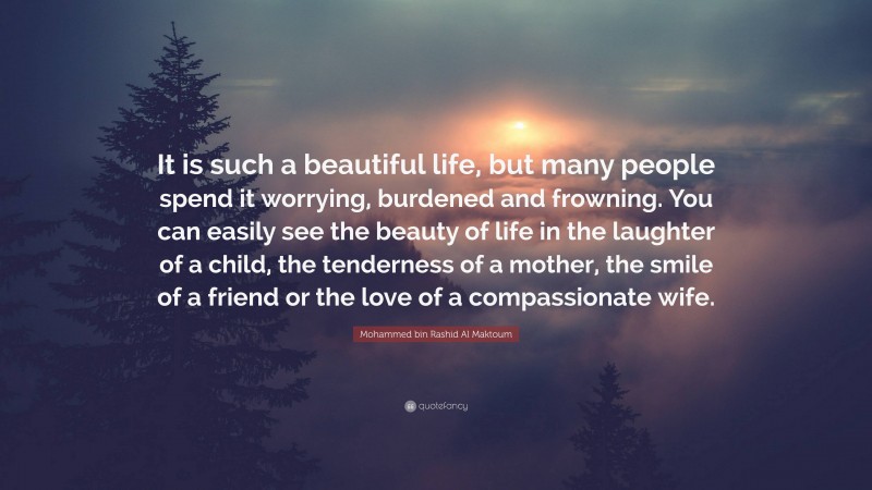 Mohammed bin Rashid Al Maktoum Quote: “It is such a beautiful life, but many people spend it worrying, burdened and frowning. You can easily see the beauty of life in the laughter of a child, the tenderness of a mother, the smile of a friend or the love of a compassionate wife.”