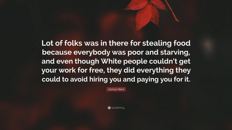 Jesmyn Ward Quote: “Lot of folks was in there for stealing food because everybody was poor and starving, and even though White people couldn’t get your work for free, they did everything they could to avoid hiring you and paying you for it.”