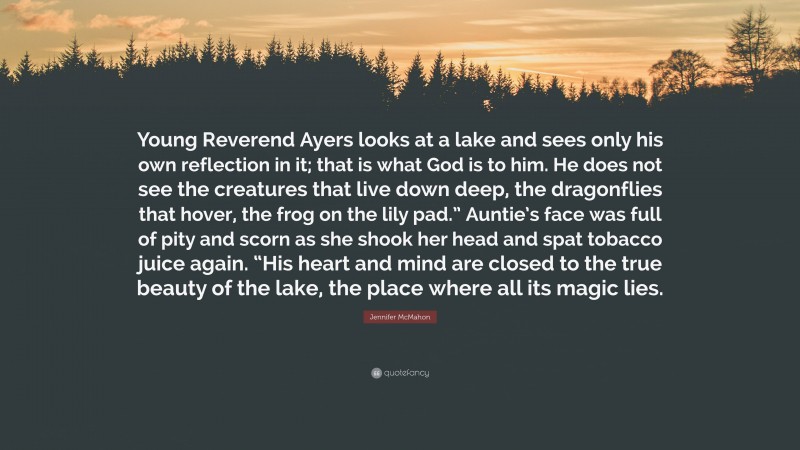 Jennifer McMahon Quote: “Young Reverend Ayers looks at a lake and sees only his own reflection in it; that is what God is to him. He does not see the creatures that live down deep, the dragonflies that hover, the frog on the lily pad.” Auntie’s face was full of pity and scorn as she shook her head and spat tobacco juice again. “His heart and mind are closed to the true beauty of the lake, the place where all its magic lies.”