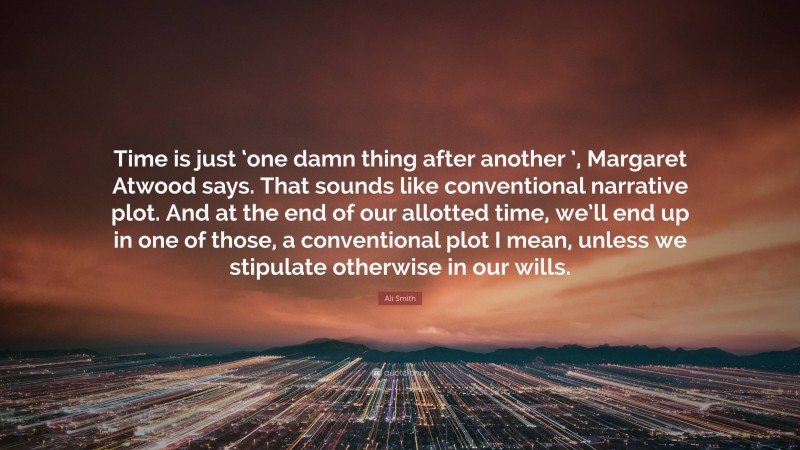 Ali Smith Quote: “Time is just ‘one damn thing after another ’, Margaret Atwood says. That sounds like conventional narrative plot. And at the end of our allotted time, we’ll end up in one of those, a conventional plot I mean, unless we stipulate otherwise in our wills.”