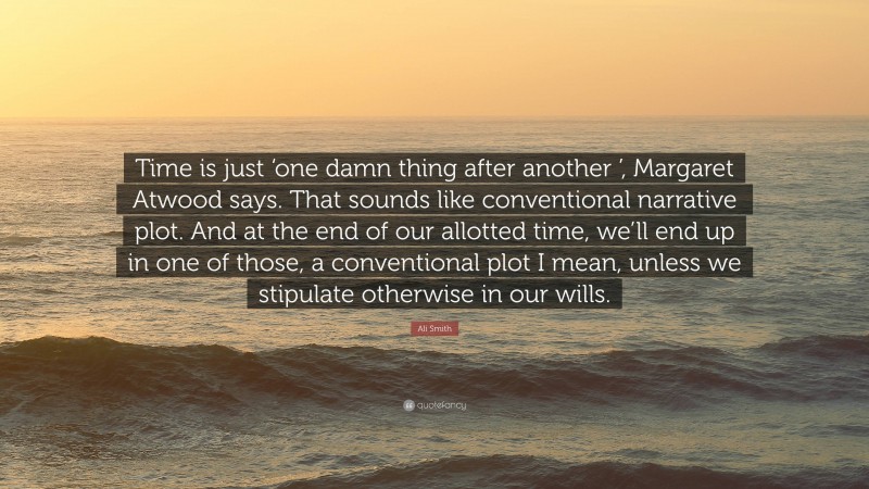 Ali Smith Quote: “Time is just ‘one damn thing after another ’, Margaret Atwood says. That sounds like conventional narrative plot. And at the end of our allotted time, we’ll end up in one of those, a conventional plot I mean, unless we stipulate otherwise in our wills.”