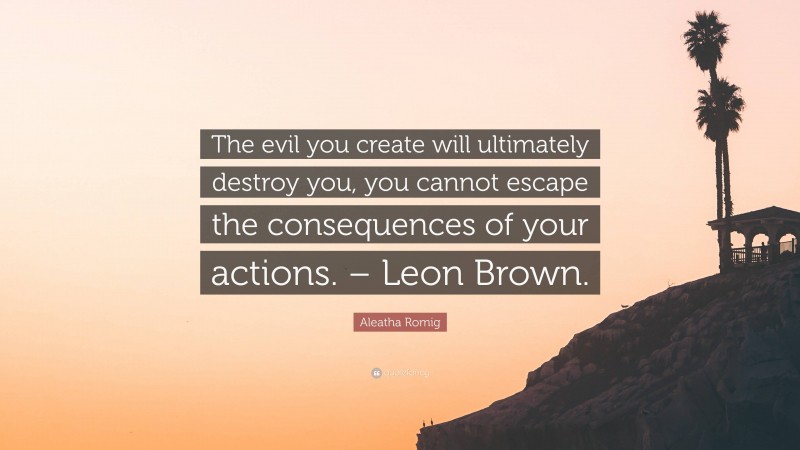 Aleatha Romig Quote: “The evil you create will ultimately destroy you, you cannot escape the consequences of your actions. – Leon Brown.”