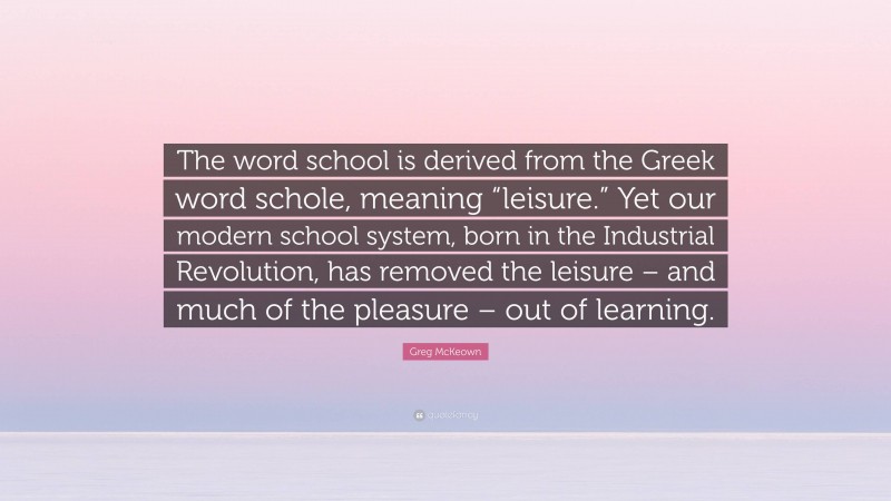 Greg McKeown Quote: “The word school is derived from the Greek word schole, meaning “leisure.” Yet our modern school system, born in the Industrial Revolution, has removed the leisure – and much of the pleasure – out of learning.”