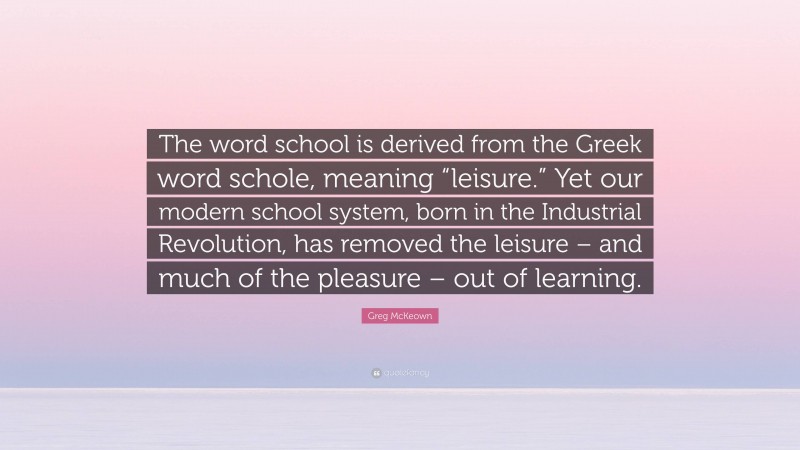 Greg McKeown Quote: “The word school is derived from the Greek word schole, meaning “leisure.” Yet our modern school system, born in the Industrial Revolution, has removed the leisure – and much of the pleasure – out of learning.”