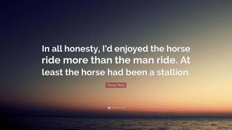 Penny Reid Quote: “In all honesty, I’d enjoyed the horse ride more than the man ride. At least the horse had been a stallion.”