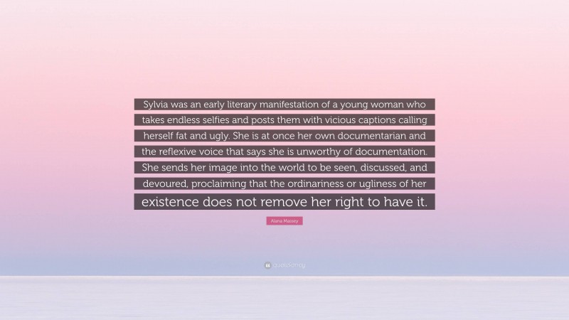 Alana Massey Quote: “Sylvia was an early literary manifestation of a young woman who takes endless selfies and posts them with vicious captions calling herself fat and ugly. She is at once her own documentarian and the reflexive voice that says she is unworthy of documentation. She sends her image into the world to be seen, discussed, and devoured, proclaiming that the ordinariness or ugliness of her existence does not remove her right to have it.”