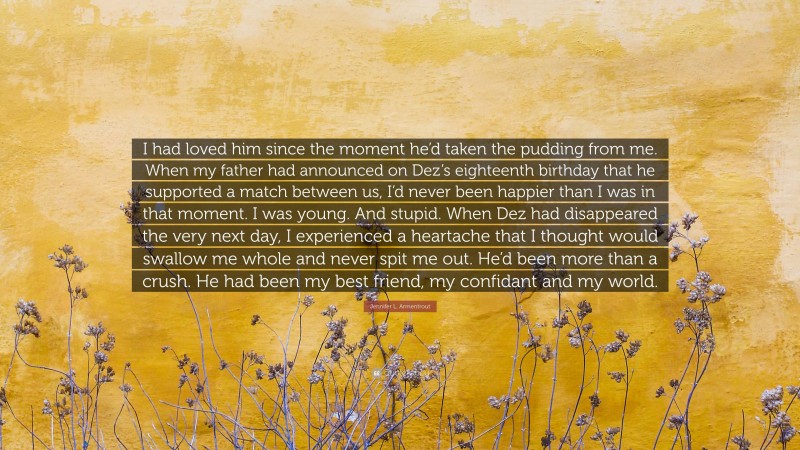 Jennifer L. Armentrout Quote: “I had loved him since the moment he’d taken the pudding from me. When my father had announced on Dez’s eighteenth birthday that he supported a match between us, I’d never been happier than I was in that moment. I was young. And stupid. When Dez had disappeared the very next day, I experienced a heartache that I thought would swallow me whole and never spit me out. He’d been more than a crush. He had been my best friend, my confidant and my world.”