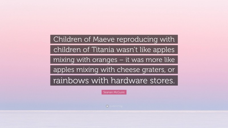 Seanan McGuire Quote: “Children of Maeve reproducing with children of Titania wasn’t like apples mixing with oranges – it was more like apples mixing with cheese graters, or rainbows with hardware stores.”