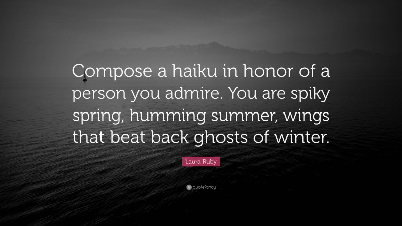 Laura Ruby Quote: “Compose a haiku in honor of a person you admire. You are spiky spring, humming summer, wings that beat back ghosts of winter.”