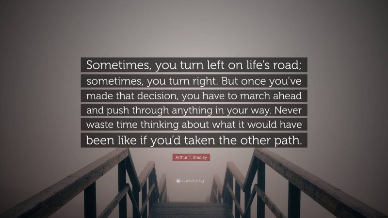 Arthur T. Bradley Quote: “Sometimes, you turn left on life’s road; sometimes, you turn right. But once you’ve made that decision, you have to march ahead and push through anything in your way. Never waste time thinking about what it would have been like if you’d taken the other path.”