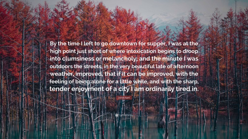 James Agee Quote: “By the time I left to go downtown for supper, I was at the high point just short of where intoxication begins to droop into clumsiness or melancholy; and the minute I was outdoors the streets, in the very beautiful late of afternoon weather, improved, that if it can be improved, with the feeling of being alone for a little while, and with the sharp, tender enjoyment of a city I am ordinarily tired in.”