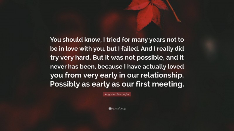 Augusten Burroughs Quote: “You should know, I tried for many years not to be in love with you, but I failed. And I really did try very hard. But it was not possible, and it never has been, because I have actually loved you from very early in our relationship. Possibly as early as our first meeting.”